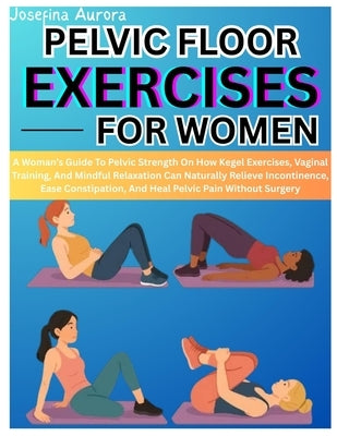 Pelvic Floor Exercises for Women: A Woman's Guide To Pelvic Strength On How Kegel Exercises, Vaginal Training, And Mindful Relaxation Can Naturally Re by Aurora, Josefina