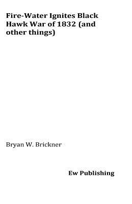 Fire-Water Ignites Black Hawk War of 1832 (and other things) by Brickner, Bryan W.