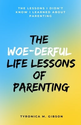 The Woe-derful Life Lessons of Parenting: The Lessons I Didn't Know I learned About Parenting by Gibson, Tyronica M.