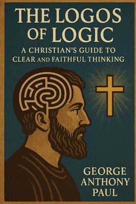 The Logos of Logic: A Christian's Guide to Clear and Faithful Thinking by Paul, George Anthony