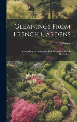 Gleanings From French Gardens; Comprising an Account of Such Features of French Horticulture by Robinson, W.