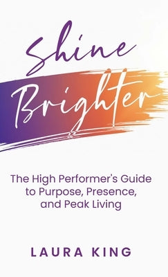 Shine Brighter: The High Performer's Guide to Purpose, Presence, and Peak Living by King, Laura