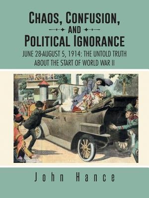Chaos, Confusion, and Political Ignorance: June 28-August 5, 1914: The Untold Truth about the Start of World War II by Hance, John