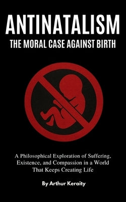 Antinatalism The Moral Case Against Birth: A Philosophical Exploration of Suffering, Existence, and Compassion in a World That Keeps Creating Life by Keraity, Arthur