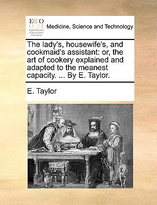The Lady's, Housewife's, and Cookmaid's Assistant: Or, the Art of Cookery Explained and Adapted to the Meanest Capacity. ... by E. Taylor. by Taylor, E.