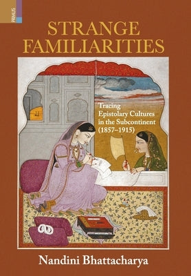 Strange Familiarities: Tracing Epistolary Cultures in the Subcontinent, 1857-1915 by Bhattacharya, Nandini