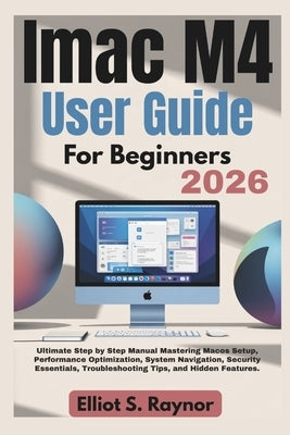 iMac M4 User Guide For Beginners 2026: Ultimate Step by Step Manual Mastering Macos Setup, Performance Optimization, System Navigation, Security Essen by Raynor, Elliot S.