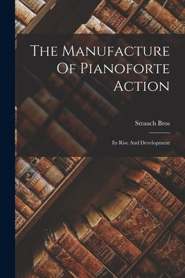 The Manufacture Of Pianoforte Action: Its Rise And Development by Bros, Strauch