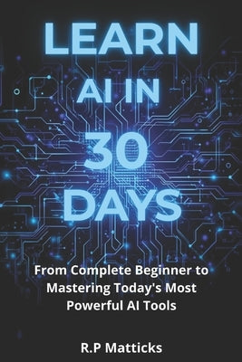 Learn AI in 30 Days: From Complete Beginner to Mastering Todays Most Powerful AI Tools by Matticks, R. P.