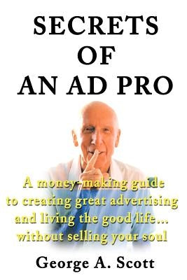 Secrets of an Ad Pro: A Money-Making Guide to Creating Great Advertising and Living the Good Life...Without Selling Your Soul by Scott, George A.