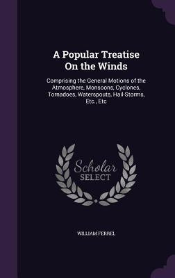 A Popular Treatise On the Winds: Comprising the General Motions of the Atmosphere, Monsoons, Cyclones, Tornadoes, Waterspouts, Hail-Storms, Etc., Etc by Ferrel, William