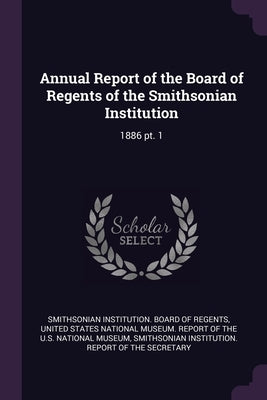 Annual Report of the Board of Regents of the Smithsonian Institution: 1886 pt. 1 by Smithsonian Institution Board of Regent
