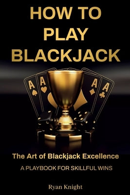 How to Play Blackjack: The Art of Blackjack Excellence - A Playbook for Skillful Wins by Knight, Ryan