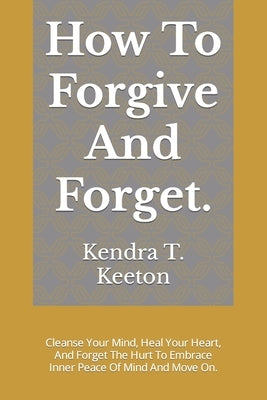 How To Forgive And Forget.: Cleanse Your Mind, Heal Your Heart, And Forget The Hurt To Embrace Inner Peace Of Mind And Move On. by T. Keeton, Kendra