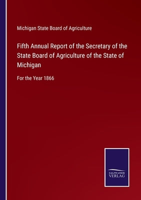 Fifth Annual Report of the Secretary of the State Board of Agriculture of the State of Michigan: For the Year 1866 by Michigan State Board of Agriculture