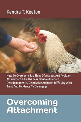 Overcoming Attachment: How To Overcome Bad Signs Of Anxious And Avoidant Attachment Like The Fear Of Abandonment, Overdependence, Dismissive by T. Keeton, Kendra
