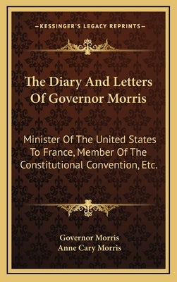 The Diary And Letters Of Governor Morris: Minister Of The United States To France, Member Of The Constitutional Convention, Etc. by Morris, Governor