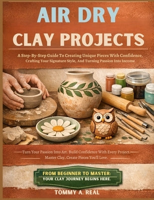Air Dry Clay Projects: A Step-By-Step Guide To Creating Unique Pieces With Confidence, Crafting Your Signature Style, And Turning Passion Into Income by Real, Tommy A.