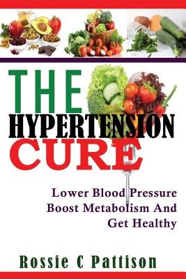 The Hypertension Cure: Lower Blood Pressure Boost Metabolism And Get Healthy by Pattison, Rossie C.