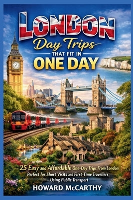 London Day Trips That Fit in One Day: 25 Easy and Affordable One-Day Trips From London Perfect for Short Visits and First-Time Travelers Using Public by McCarthy, Howard