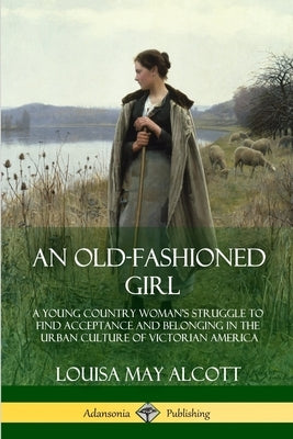An Old-Fashioned Girl: A Young Country Woman's Struggle to Find Acceptance and Belonging in the Urban Culture of Victorian America by Alcott, Louisa May