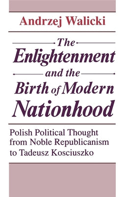 The Enlightenment and the Birth of Modern Nationhood: Polish Political Thought from Noble Republicanism to Tadeusz Kosciuszko by Walicki, Andrzej