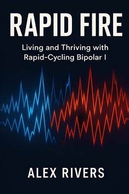 Rapid Fire: Living and Thriving with Rapid-Cycling Bipolar I by Rivers, Alex