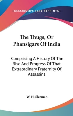 The Thugs, Or Phansigars Of India: Comprising A History Of The Rise And Progress Of That Extraordinary Fraternity Of Assassins by Sleeman, W. H.