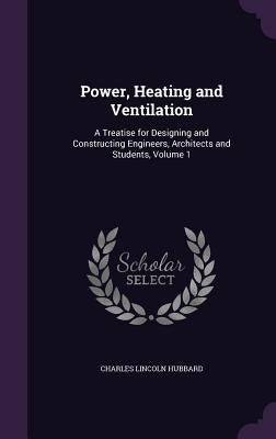 Power, Heating and Ventilation: A Treatise for Designing and Constructing Engineers, Architects and Students, Volume 1 by Hubbard, Charles Lincoln