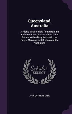 Queensland, Australia: A Highly Eligible Field for Emigration and the Future Cotton-Field of Great Britain, With a Disquisition On the Origin by Lang, John Dunmore
