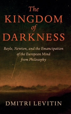 The Kingdom of Darkness: Bayle, Newton, and the Emancipation of the European Mind from Philosophy by Levitin, Dmitri