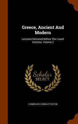 Greece, Ancient And Modern: Lectures Delivered Before The Lowell Institute, Volume 2 by Felton, Cornelius Conway