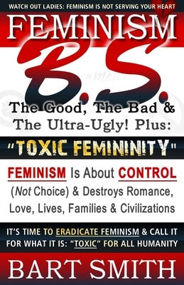FEMINISM B.S. (The Good, The Bad & The Ultra-Ugly!) + TOXIC FEMININITY: FEMINISM Is About CONTROL (Not Choice) & Destroys Romance, Love-lives, Familie by Smith, Bart