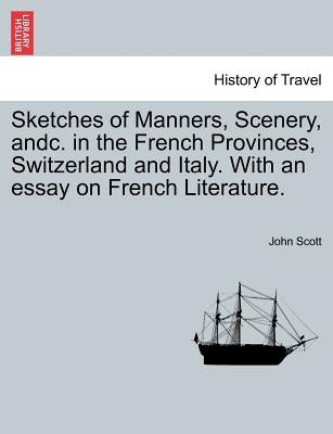 Sketches of Manners, Scenery, andc. in the French Provinces, Switzerland and Italy. With an essay on French Literature. by Scott, John