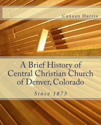 A Brief History of Central Christian Church of Denver, Colorado by Harris, Canaan