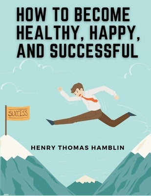 How to Become Healthy, Happy, and Successful: Within You is the Power by Henry Thomas Hamblin