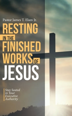 Resting in the Finished Works of Jesus: Stay Seated in Your Executive Authority by Elam, Pastor James T., Jr.