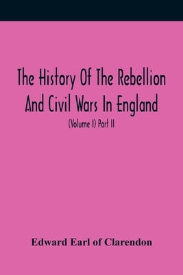 The History Of The Rebellion And Civil Wars In England, To Which Is Added, An Historical View Of The Affairs Of Ireland (Volume I) Part Ii by Earl of Clarendon, Edward