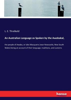 An Australian Language as Spoken by the Awabakal,: the people of Awaba, or lake Macquarie (near Newcastle, New South Wales) being an account of their by Threlkeld, L. E.