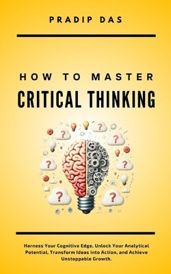 How To Master Critical Thinking: Harness Your Cognitive Edge, Unlock Your Analytical Potential, Transform Ideas into Action, and Achieve Unstoppable G by Das, Pradip
