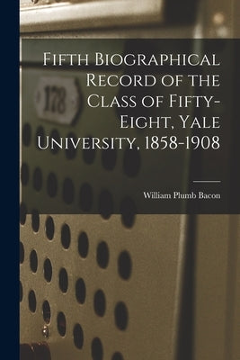 Fifth Biographical Record of the Class of Fifty-eight, Yale University, 1858-1908 by Bacon, William Plumb 1837-1918