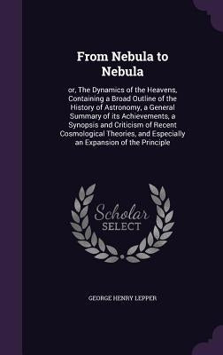 From Nebula to Nebula: or, The Dynamics of the Heavens, Containing a Broad Outline of the History of Astronomy, a General Summary of its Achi by Lepper, George Henry