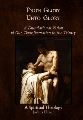 From Glory Unto Glory: A Foundational Vision of Our Transformation in the Trinity - A Spiritual Theology by Elzner, Joshua