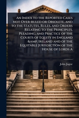 An Index to the Reported Cases not Over-ruled or Obsolete, and to the Statutes, Rules, and Orders Relating to the Principles, Pleading, and Practice o by Jagoe, John