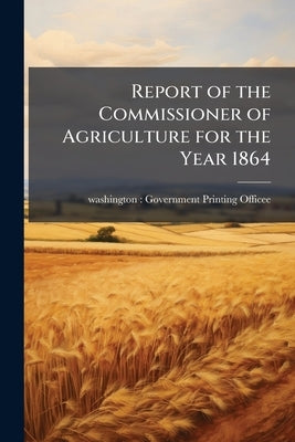 Report of the Commissioner of Agriculture for the Year 1864 by Officee, Washington Government Printin