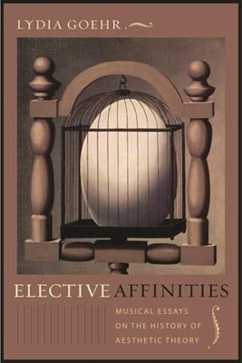 Elective Affinities: Musical Essays on the History of Aesthetic Theory by Goehr, Lydia