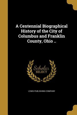 A Centennial Biographical History of the City of Columbus and Franklin County, Ohio .. by Lewis Publishing Company