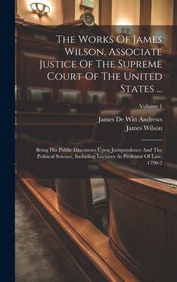 The Works Of James Wilson, Associate Justice Of The Supreme Court Of The United States ...: Being His Public Discourses Upon Jurisprudence And The Pol by Wilson, James