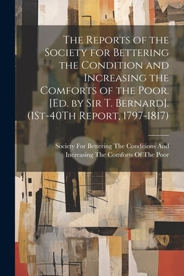 The Reports of the Society for Bettering the Condition and Increasing the Comforts of the Poor. [Ed. by Sir T. Bernard]. (1St-40Th Report, 1797-1817) by Society for Bettering the Conditions