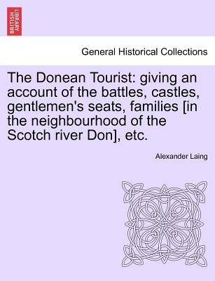 The Donean Tourist: Giving an Account of the Battles, Castles, Gentlemen's Seats, Families [In the Neighbourhood of the Scotch River Don], Etc. by Laing, Alexander